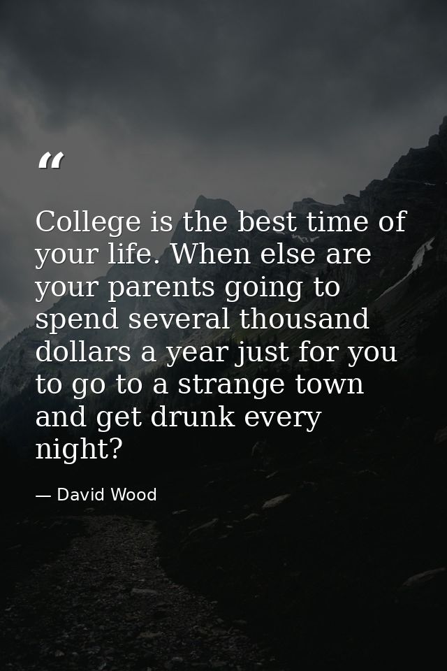 College is the best time of your life. When else are your parents going to spend several thousand dollars a year just fo — David Wood