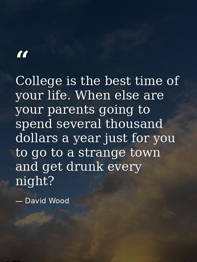 College is the best time of your life. When else are your parents going to spend several thousand dollars a year just fo — David Wood