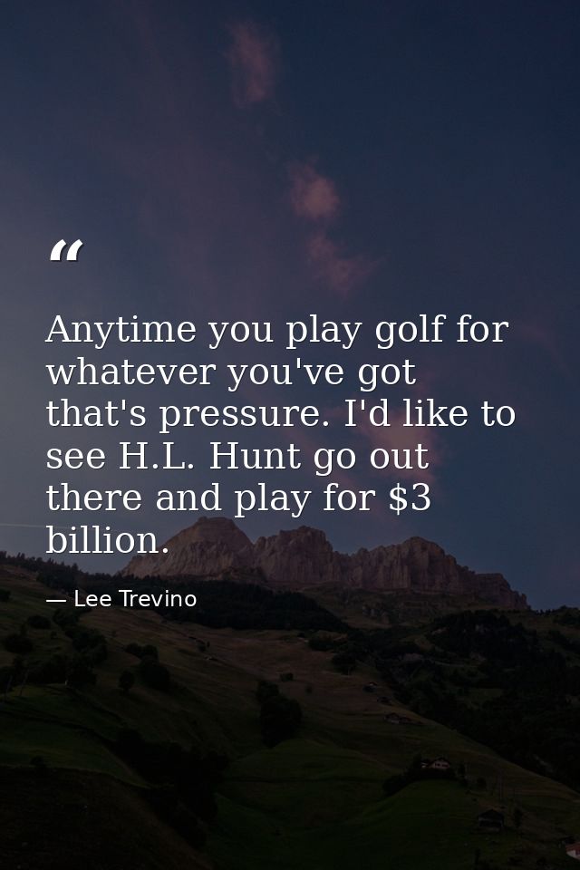 Anytime you play golf for whatever you've got  that's pressure. I'd like to see H.L. Hunt go out there and play for $3 b — Lee Trevino