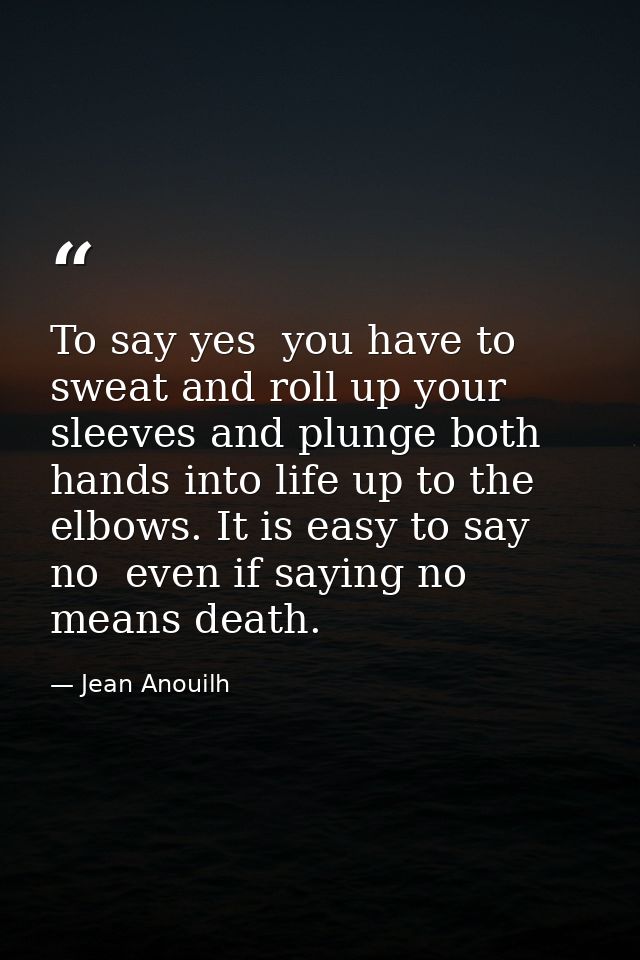 To say yes  you have to sweat and roll up your sleeves and plunge both hands into life up to the elbows. It is easy to s — Jean Anouilh