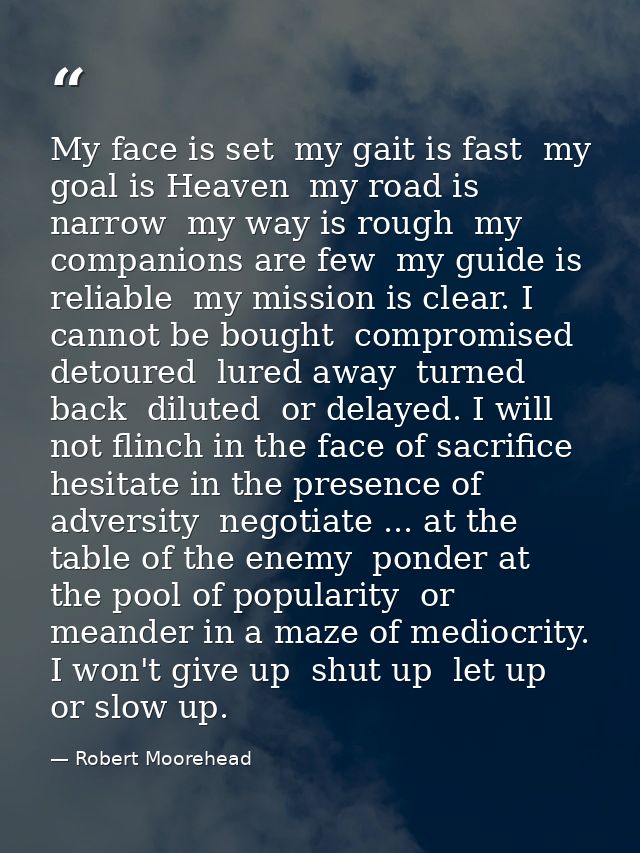 My face is set  my gait is fast  my goal is Heaven  my road is narrow  my way is rough  my companions are few  my guide  — Robert Moorehead