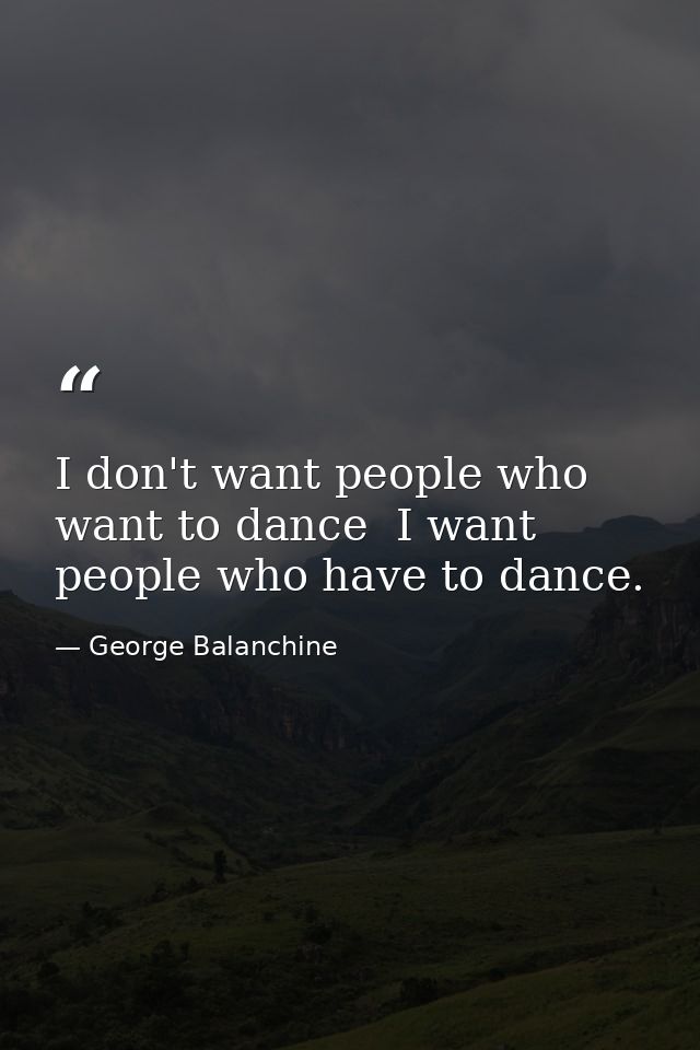 I don't want people who want to dance  I want people who have to dance. — George Balanchine
