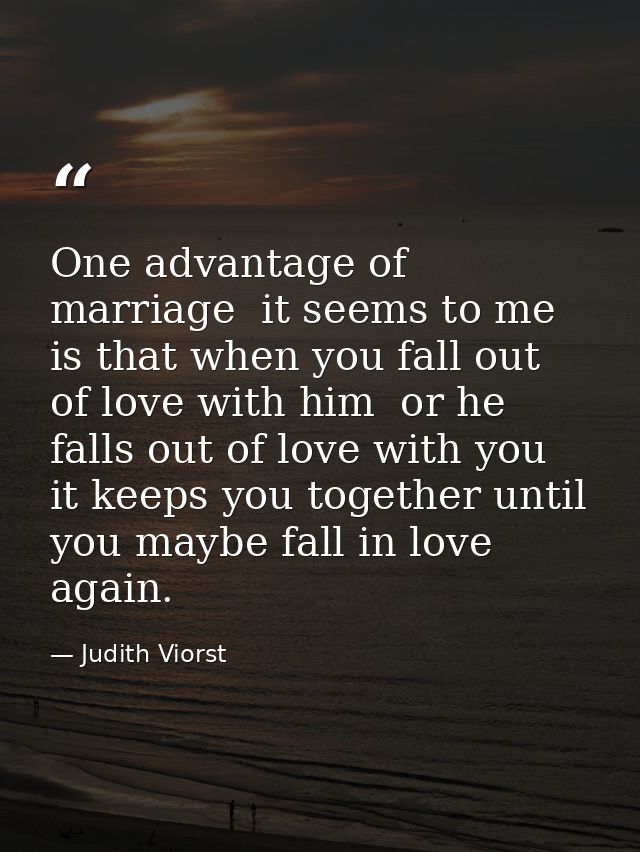 One advantage of marriage  it seems to me  is that when you fall out of love with him  or he falls out of love with you  — Judith Viorst