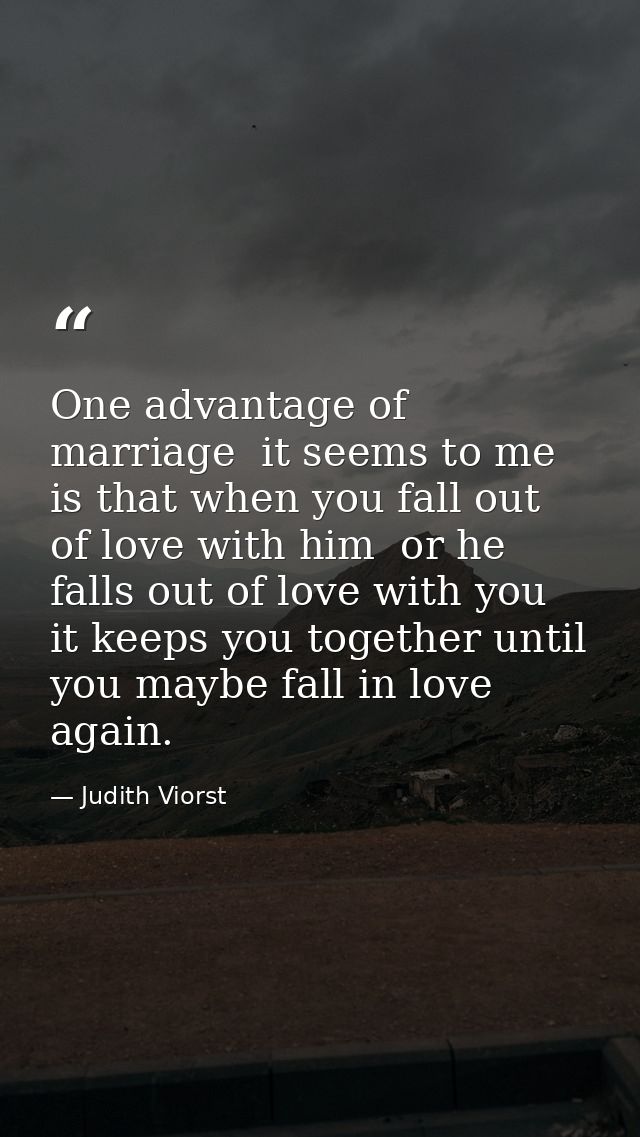 One advantage of marriage  it seems to me  is that when you fall out of love with him  or he falls out of love with you  — Judith Viorst