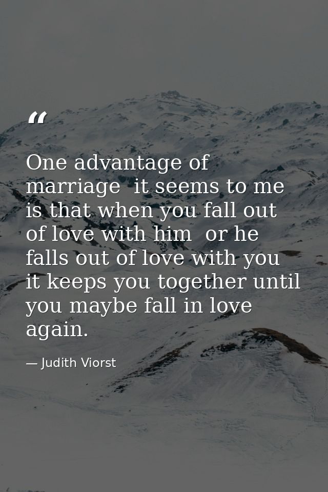 One advantage of marriage  it seems to me  is that when you fall out of love with him  or he falls out of love with you  — Judith Viorst