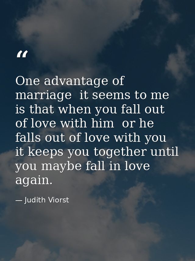 One advantage of marriage  it seems to me  is that when you fall out of love with him  or he falls out of love with you  — Judith Viorst