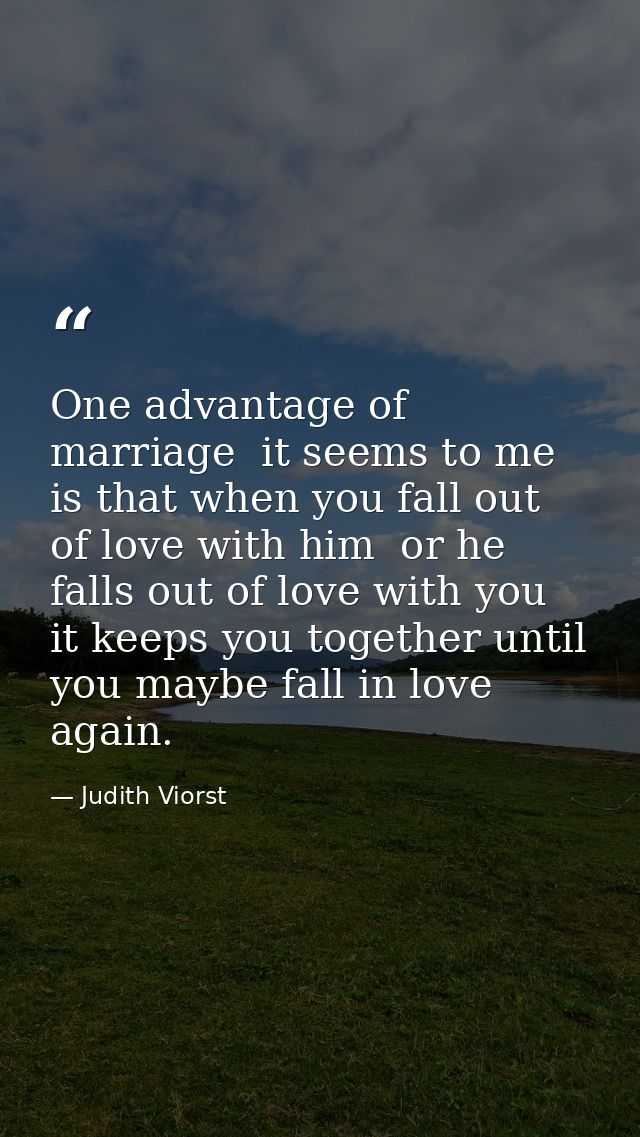 One advantage of marriage  it seems to me  is that when you fall out of love with him  or he falls out of love with you  — Judith Viorst