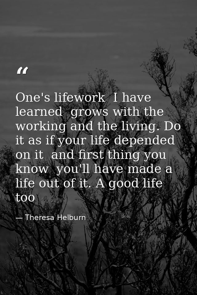 One's lifework  I have learned  grows with the working and the living. Do it as if your life depended on it  and first t — Theresa Helburn