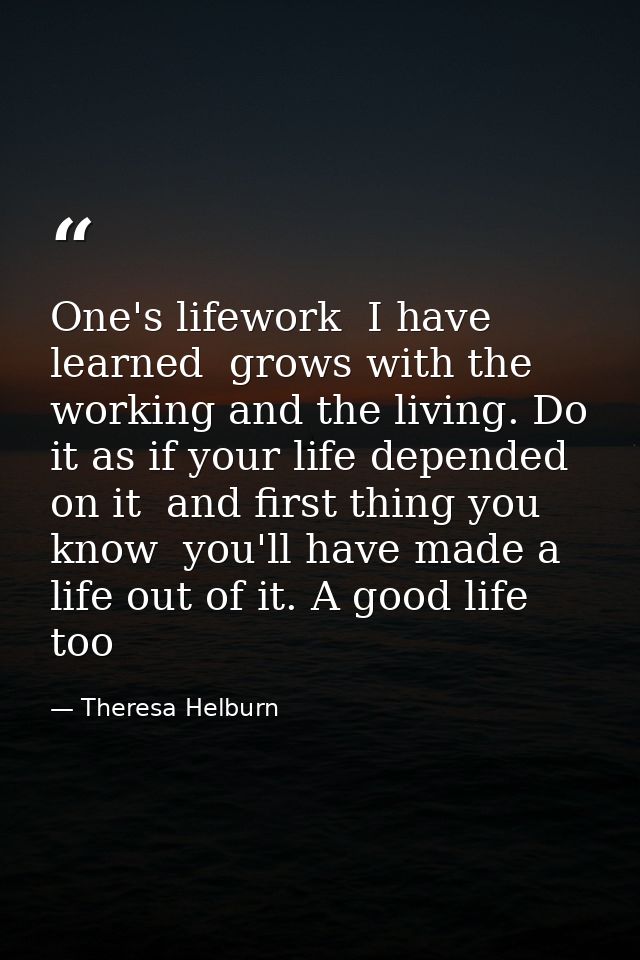 One's lifework  I have learned  grows with the working and the living. Do it as if your life depended on it  and first t — Theresa Helburn
