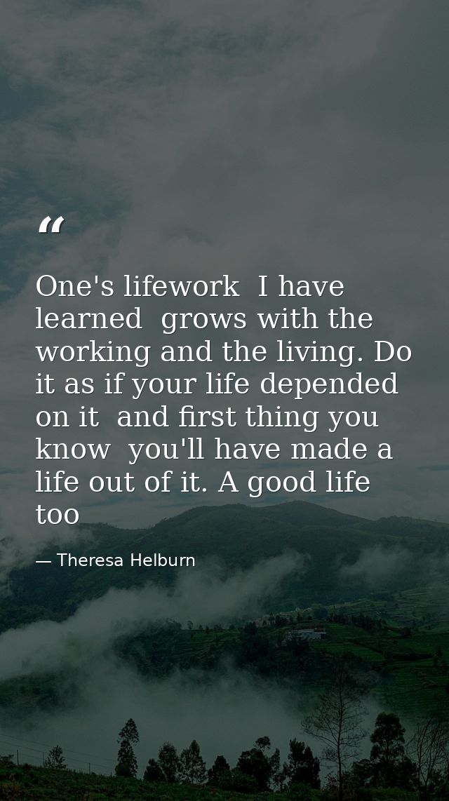 One's lifework  I have learned  grows with the working and the living. Do it as if your life depended on it  and first t — Theresa Helburn