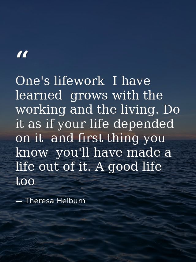 One's lifework  I have learned  grows with the working and the living. Do it as if your life depended on it  and first t — Theresa Helburn