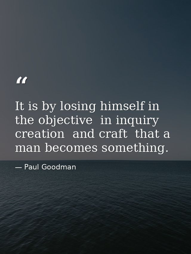 It is by losing himself in the objective  in inquiry  creation  and craft  that a man becomes something. — Paul Goodman