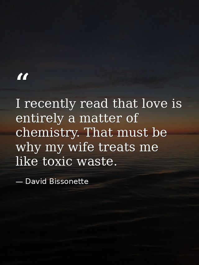 I recently read that love is entirely a matter of chemistry. That must be why my wife treats me like toxic waste. — David Bissonette