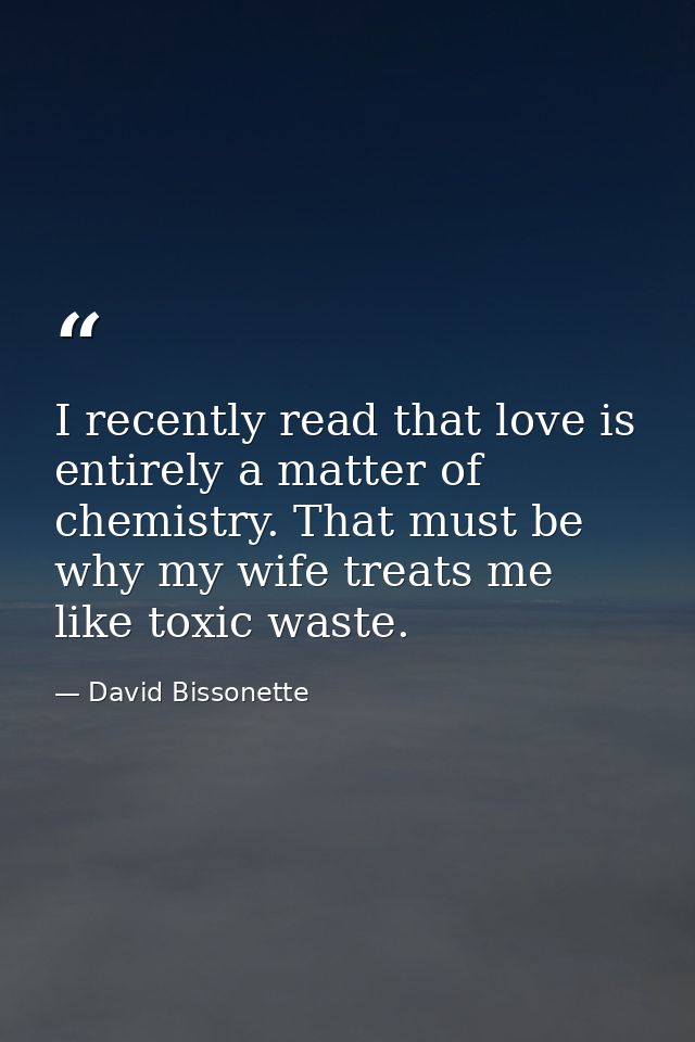 I recently read that love is entirely a matter of chemistry. That must be why my wife treats me like toxic waste. — David Bissonette