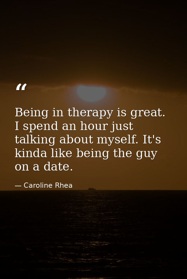 Being in therapy is great. I spend an hour just talking about myself. It's kinda like being the guy on a date. — Caroline Rhea