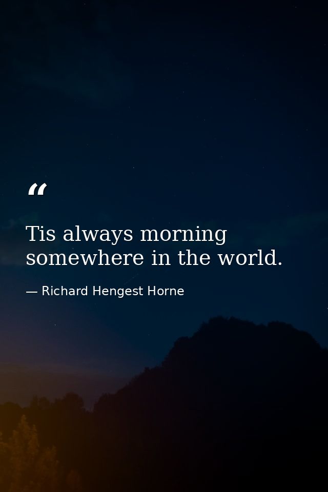 Tis always morning somewhere in the world. — Richard Hengest Horne