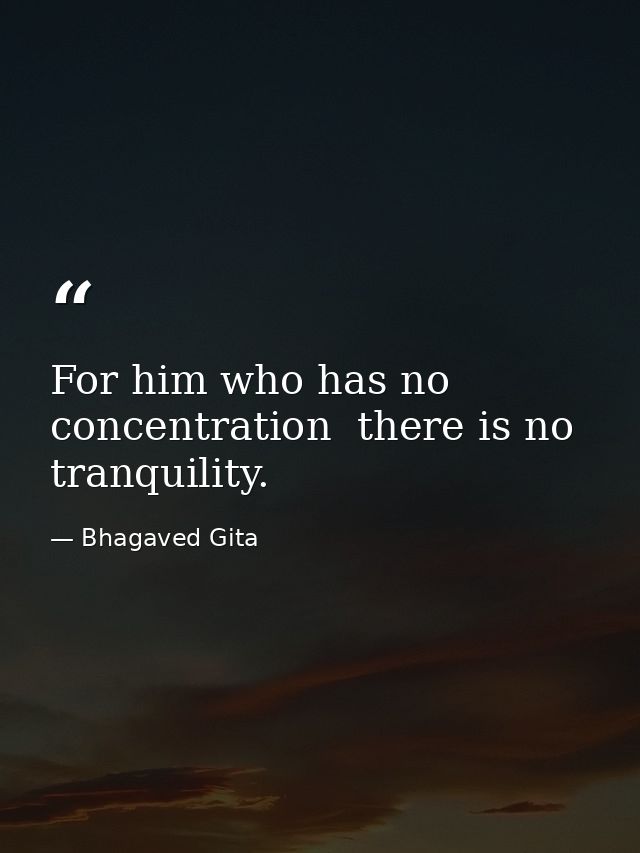 For him who has no concentration  there is no tranquility. — Bhagaved Gita