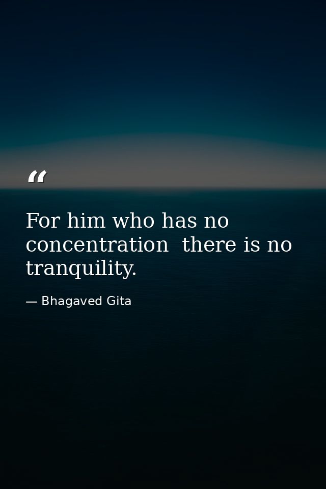 For him who has no concentration  there is no tranquility. — Bhagaved Gita