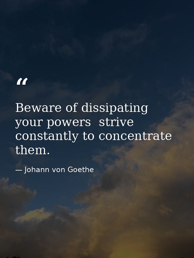 Beware of dissipating your powers  strive constantly to concentrate them. — Johann von Goethe