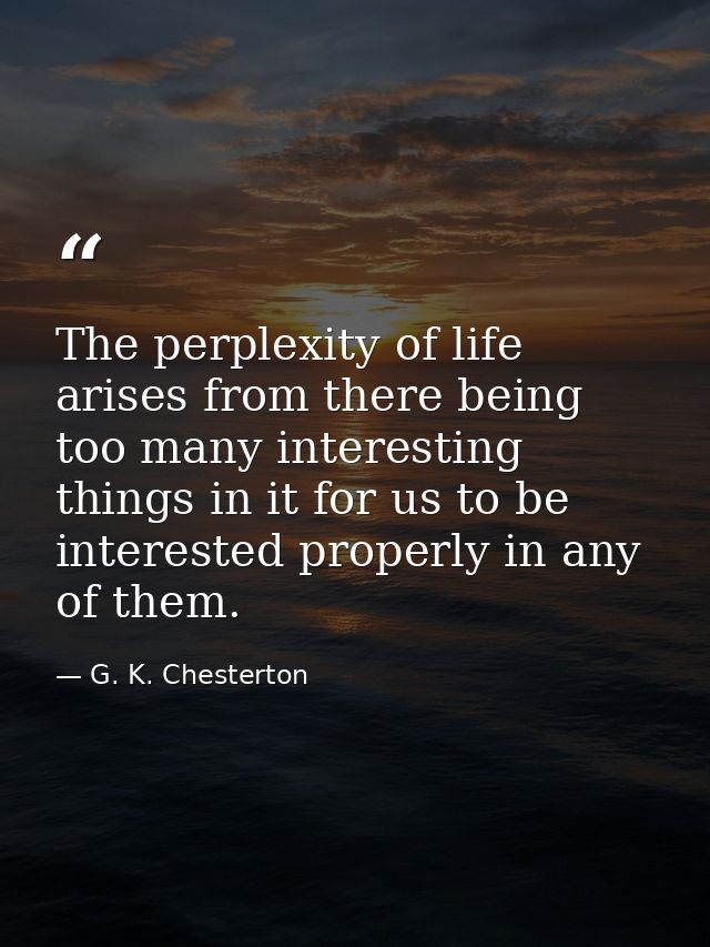The perplexity of life arises from there being too many interesting things in it for us to be interested properly in any — G. K. Chesterton