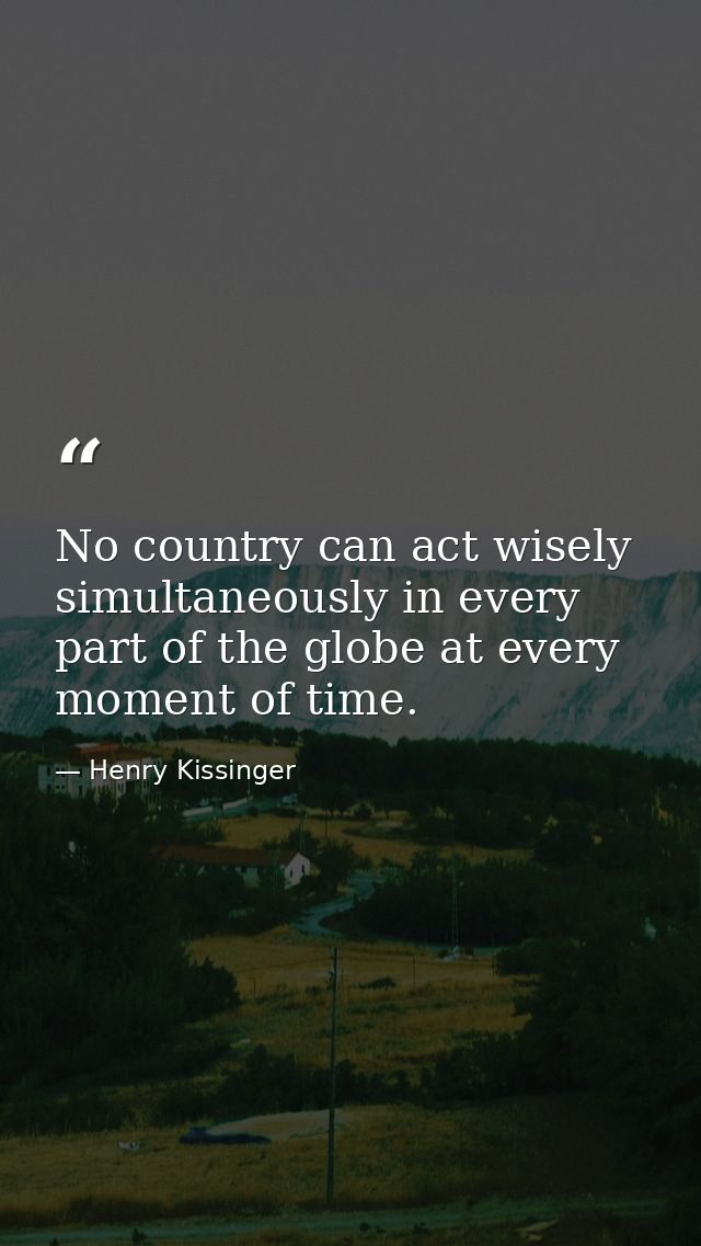 No country can act wisely simultaneously in every part of the globe at every moment of time. — Henry Kissinger