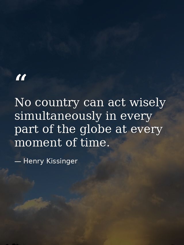 No country can act wisely simultaneously in every part of the globe at every moment of time. — Henry Kissinger