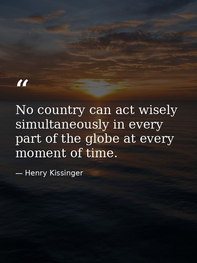 No country can act wisely simultaneously in every part of the globe at every moment of time. — Henry Kissinger