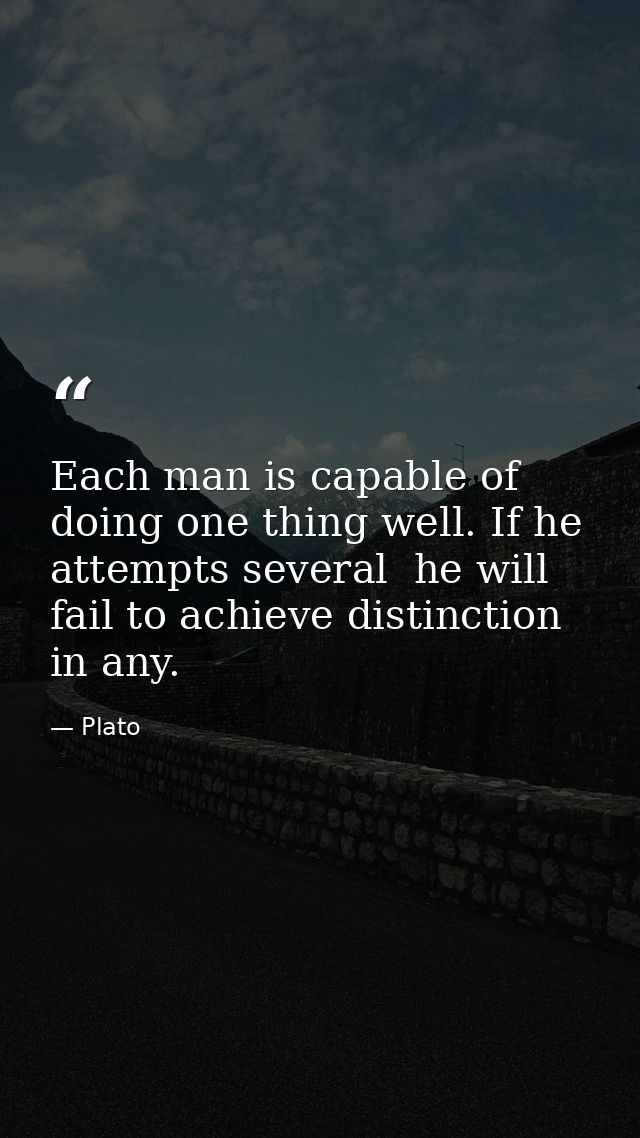 Each man is capable of doing one thing well. If he attempts several  he will fail to achieve distinction in any. — Plato
