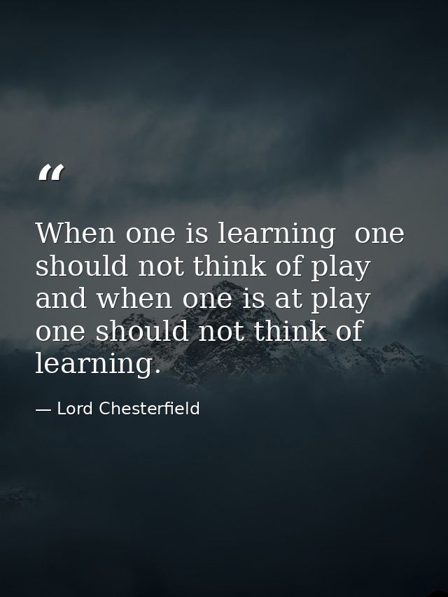 When one is learning  one should not think of play  and when one is at play  one should not think of learning. — Lord Chesterfield