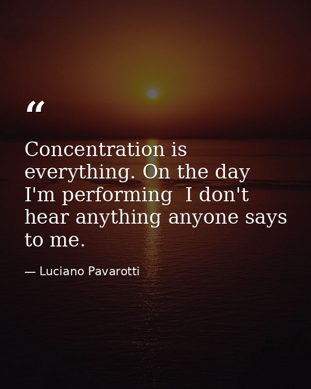 Concentration is everything. On the day I'm performing  I don't hear anything anyone says to me. — Luciano Pavarotti
