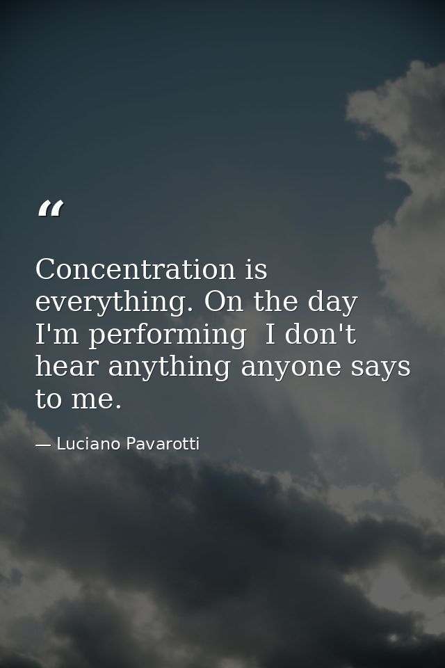 Concentration is everything. On the day I'm performing  I don't hear anything anyone says to me. — Luciano Pavarotti