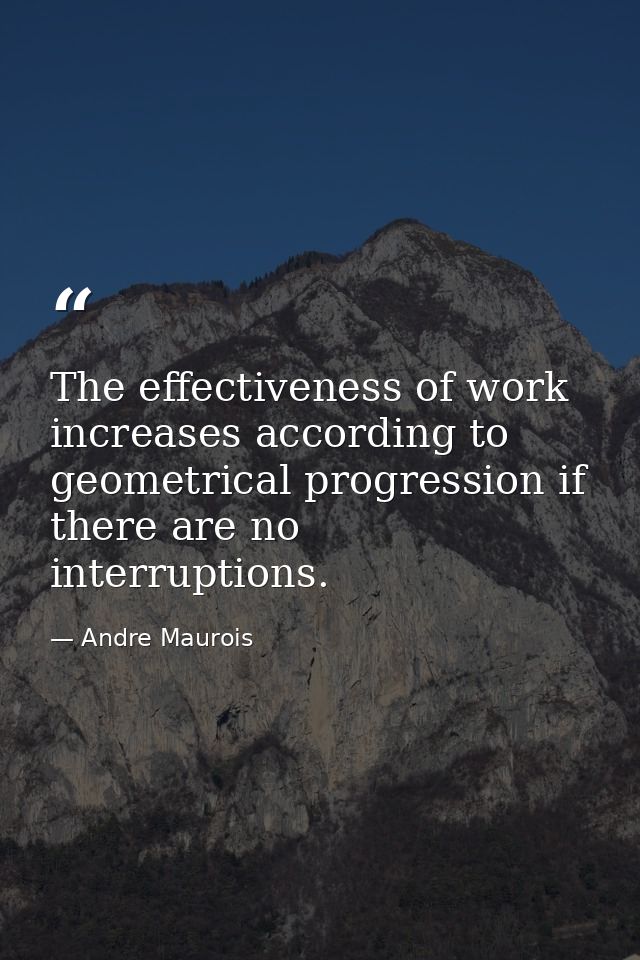 The effectiveness of work increases according to geometrical progression if there are no interruptions. — Andre Maurois