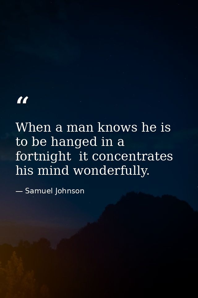 When a man knows he is to be hanged in a fortnight  it concentrates his mind wonderfully. — Samuel Johnson