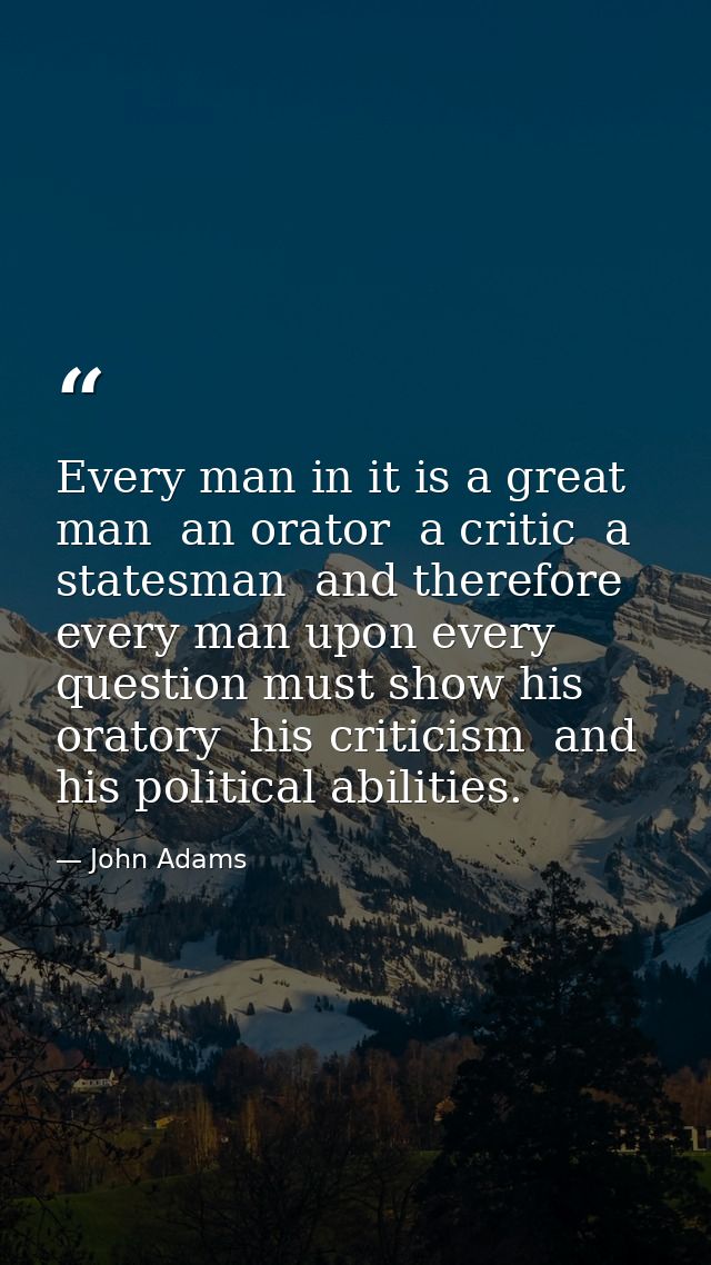 Every man in it is a great man  an orator  a critic  a statesman  and therefore every man upon every question must show  — John Adams