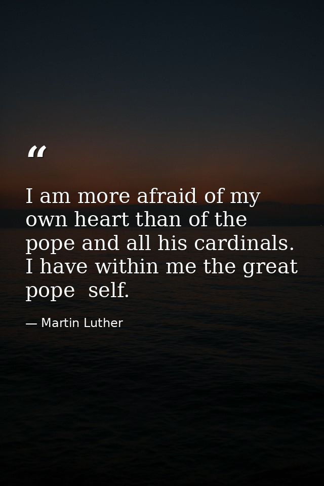 I am more afraid of my own heart than of the pope and all his cardinals. I have within me the great pope  self. — Martin Luther