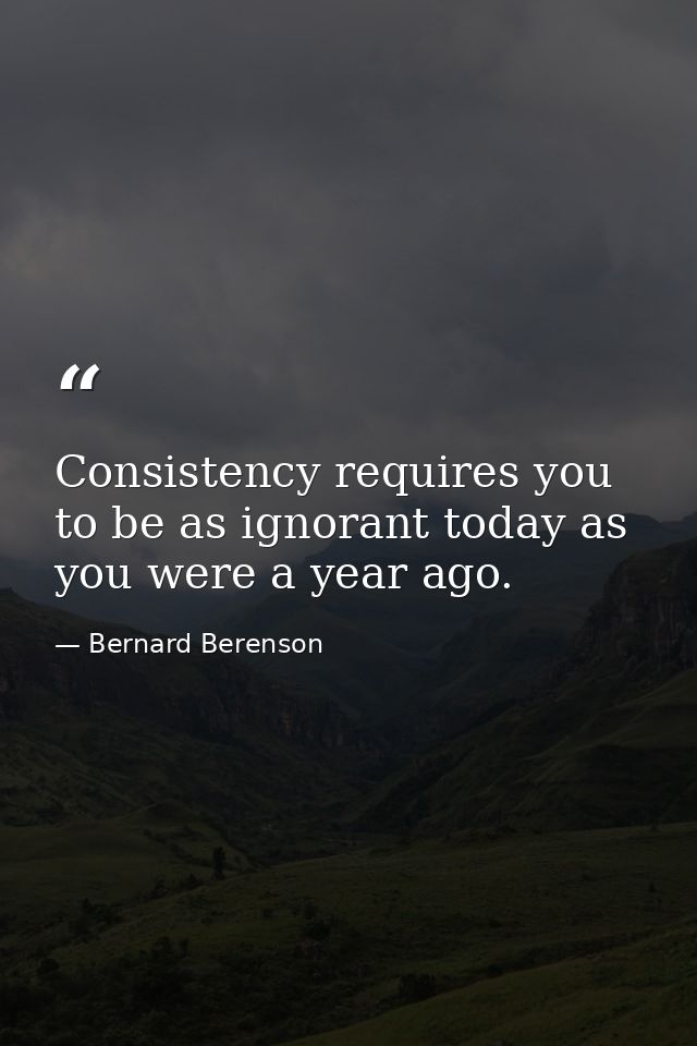 Consistency requires you to be as ignorant today as you were a year ago. — Bernard Berenson