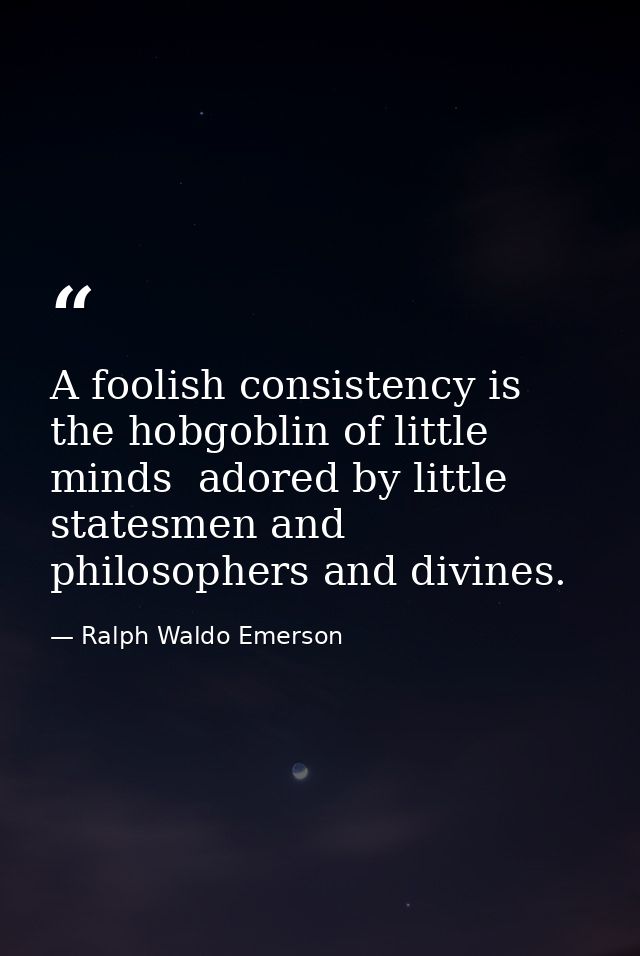 A foolish consistency is the hobgoblin of little minds  adored by little statesmen and philosophers and divines. — Ralph Waldo Emerson
