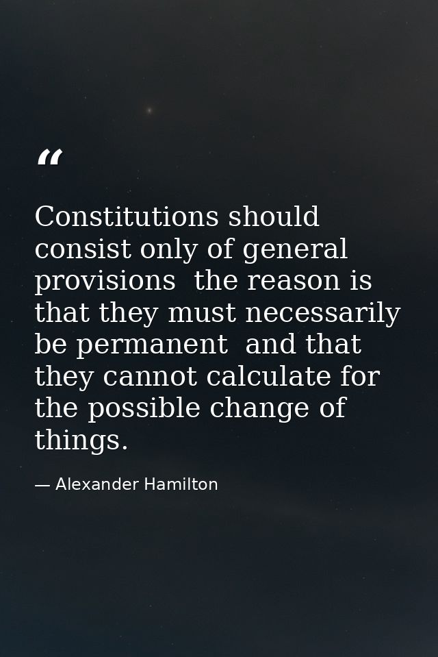 Constitutions should consist only of general provisions  the reason is that they must necessarily be permanent  and that — Alexander Hamilton