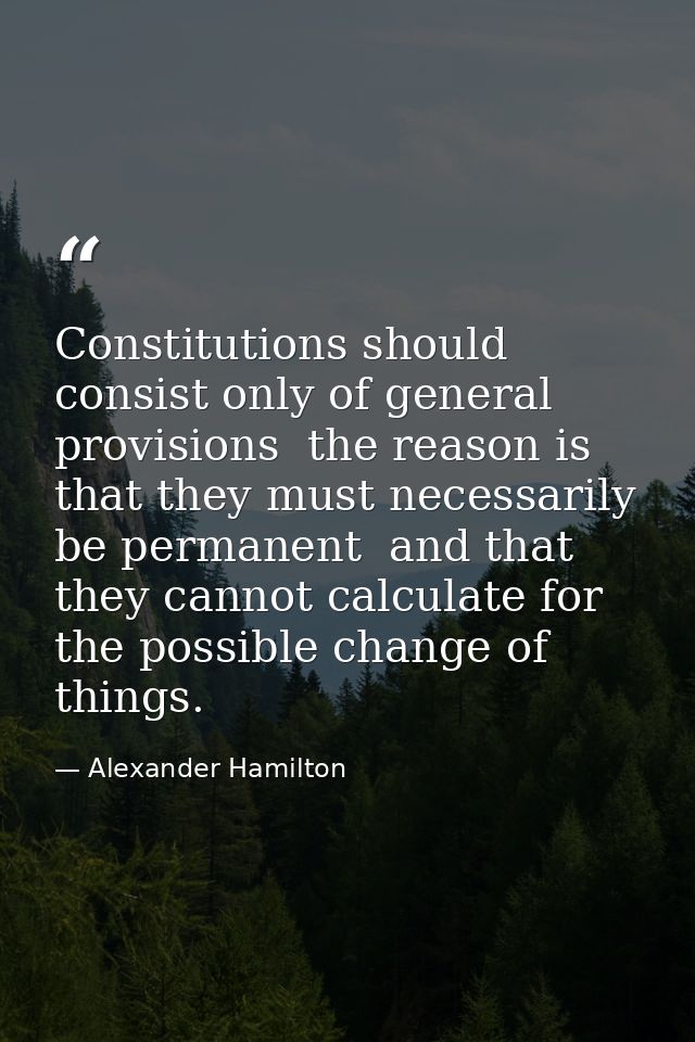 Constitutions should consist only of general provisions  the reason is that they must necessarily be permanent  and that — Alexander Hamilton