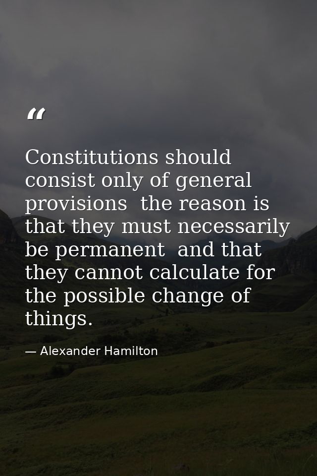 Constitutions should consist only of general provisions  the reason is that they must necessarily be permanent  and that — Alexander Hamilton