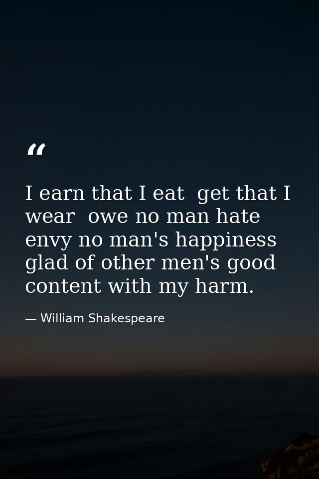I earn that I eat  get that I wear  owe no man hate  envy no man's happiness  glad of other men's good  content with my  — William Shakespeare