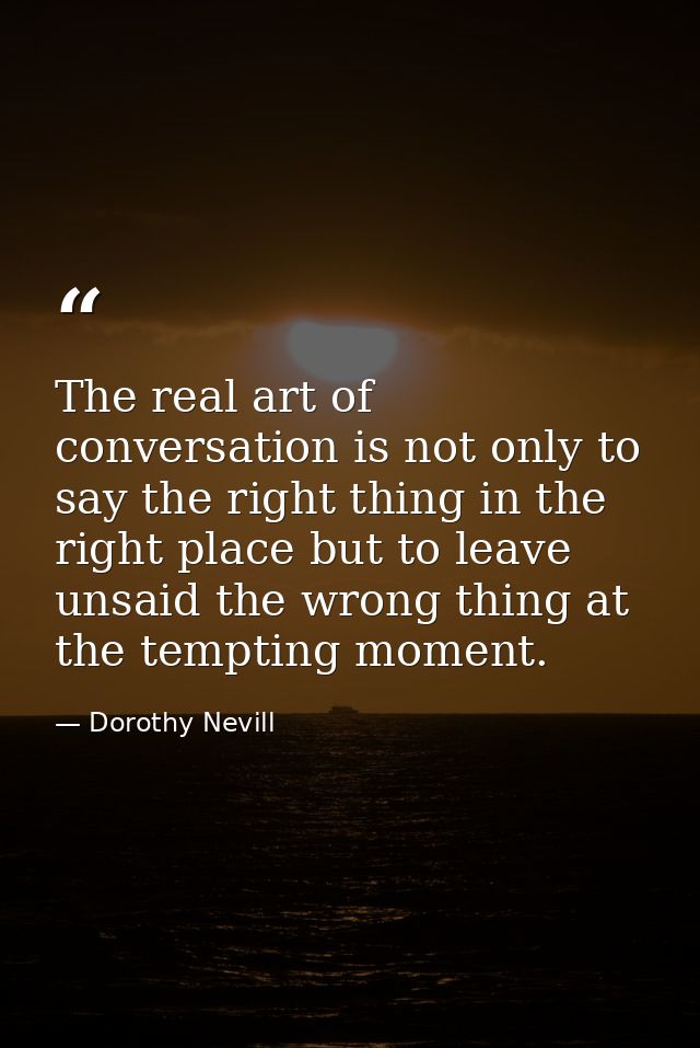 The real art of conversation is not only to say the right thing in the right place but to leave unsaid the wrong thing a — Dorothy Nevill