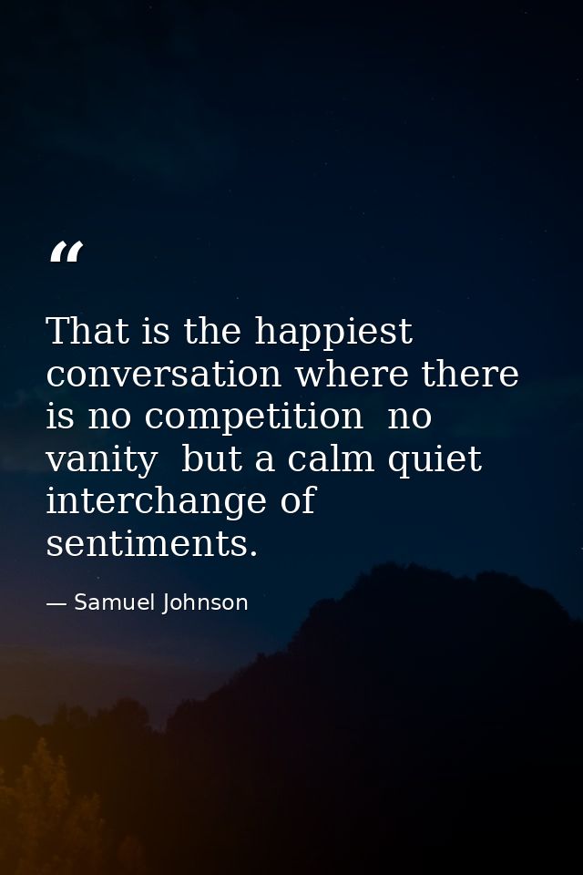 That is the happiest conversation where there is no competition  no vanity  but a calm quiet interchange of sentiments. — Samuel Johnson