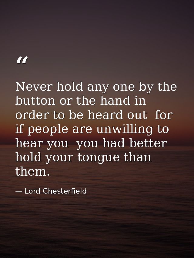 Never hold any one by the button or the hand in order to be heard out  for if people are unwilling to hear you  you had  — Lord Chesterfield