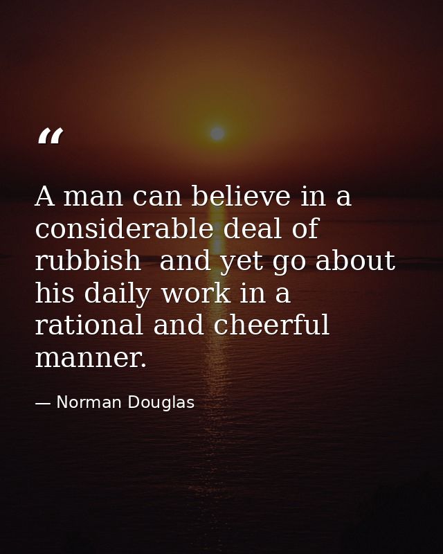A man can believe in a considerable deal of rubbish  and yet go about his daily work in a rational and cheerful manner. — Norman Douglas