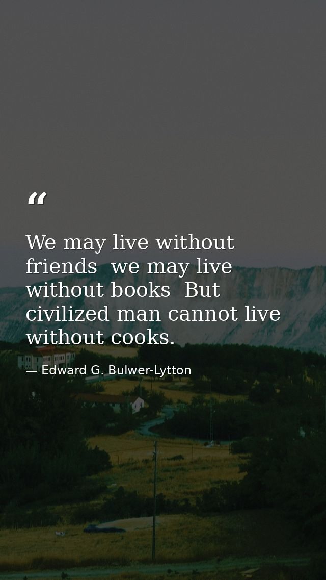 We may live without friends  we may live without books  But civilized man cannot live without cooks. — Edward G. Bulwer-Lytton