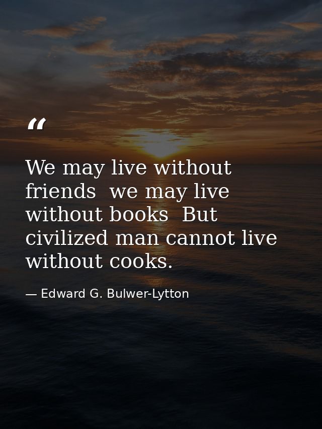 We may live without friends  we may live without books  But civilized man cannot live without cooks. — Edward G. Bulwer-Lytton