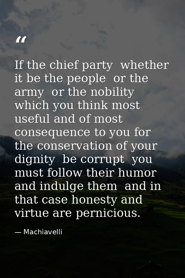 If the chief party  whether it be the people  or the army  or the nobility  which you think most useful and of most cons — Machiavelli
