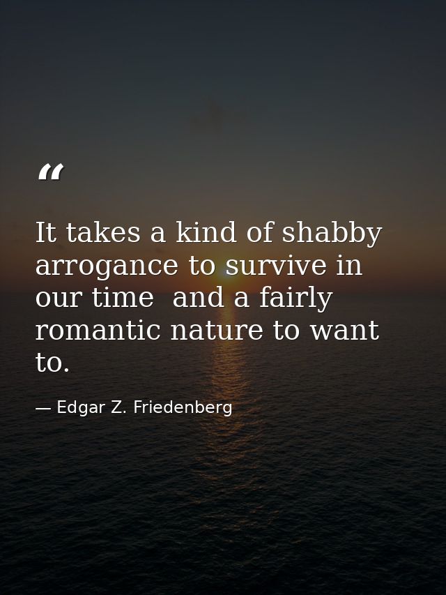It takes a kind of shabby arrogance to survive in our time  and a fairly romantic nature to want to. — Edgar Z. Friedenberg