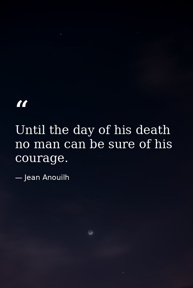 Until the day of his death  no man can be sure of his courage. — Jean Anouilh